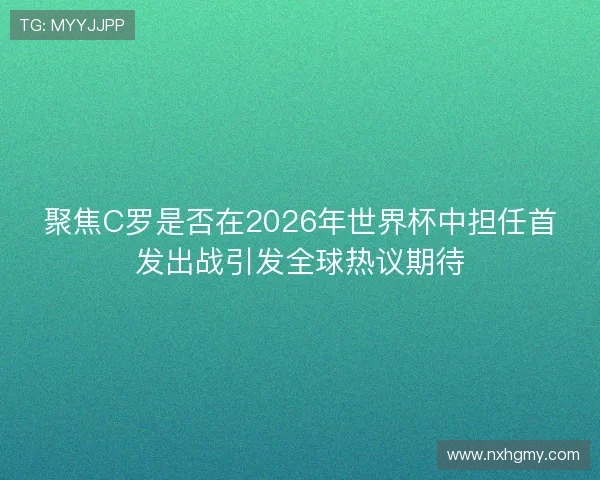 聚焦C罗是否在2026年世界杯中担任首发出战引发全球热议期待